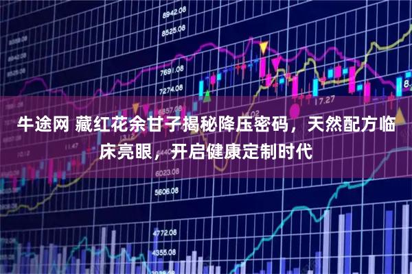 牛途网 藏红花余甘子揭秘降压密码，天然配方临床亮眼，开启健康定制时代