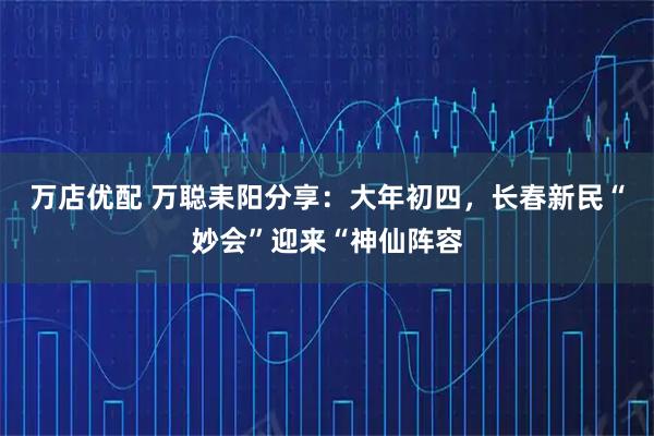 万店优配 万聪耒阳分享：大年初四，长春新民“妙会”迎来“神仙阵容