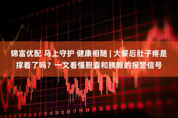 锦富优配 马上守护 健康相随 | 大餐后肚子疼是撑着了吗？一文看懂胆囊和胰腺的报警信号