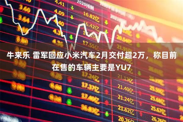 牛来乐 雷军回应小米汽车2月交付超2万，称目前在售的车辆主要是YU7