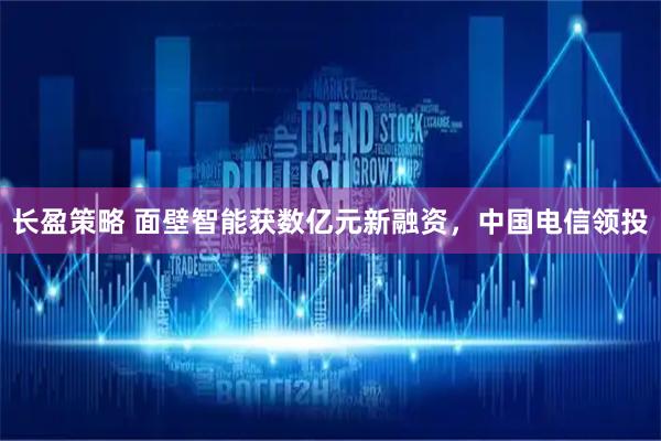 长盈策略 面壁智能获数亿元新融资，中国电信领投