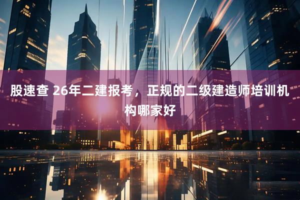 股速查 26年二建报考，正规的二级建造师培训机构哪家好