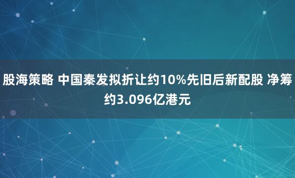 股海策略 中国秦发拟折让约10%先旧后新配股 净筹约3.096亿港元