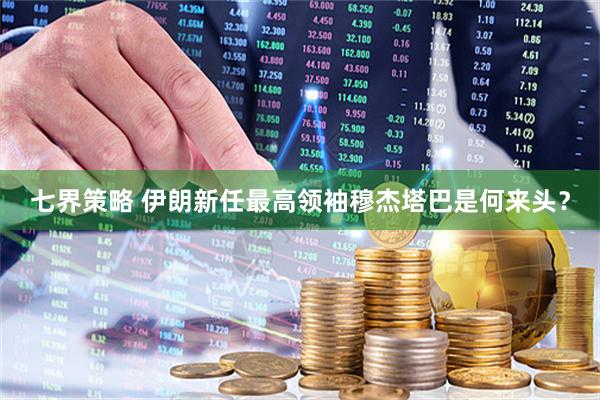 七界策略 伊朗新任最高领袖穆杰塔巴是何来头？