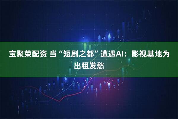 宝聚荣配资 当“短剧之都”遭遇AI：影视基地为出租发愁