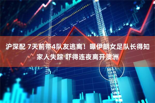 沪深配 7天前带4队友逃离！曝伊朗女足队长得知家人失踪 吓得连夜离开澳洲