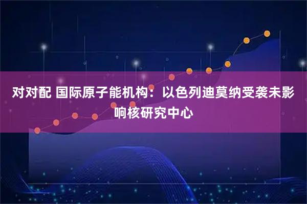 对对配 国际原子能机构：以色列迪莫纳受袭未影响核研究中心