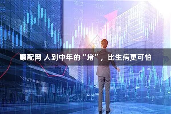 顺配网 人到中年的“堵”，比生病更可怕