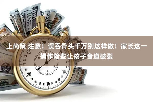 上尚策 注意！误吞骨头千万别这样做！家长这一操作险些让孩子食道破裂