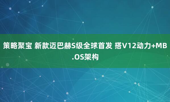 策略聚宝 新款迈巴赫S级全球首发 搭V12动力+MB.OS架构