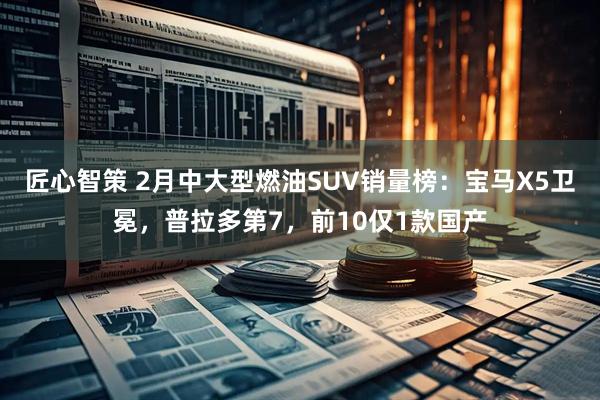 匠心智策 2月中大型燃油SUV销量榜：宝马X5卫冕，普拉多第7，前10仅1款国产