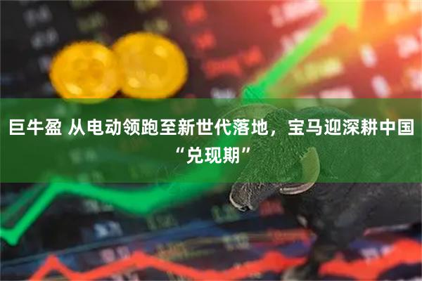 巨牛盈 从电动领跑至新世代落地，宝马迎深耕中国“兑现期”