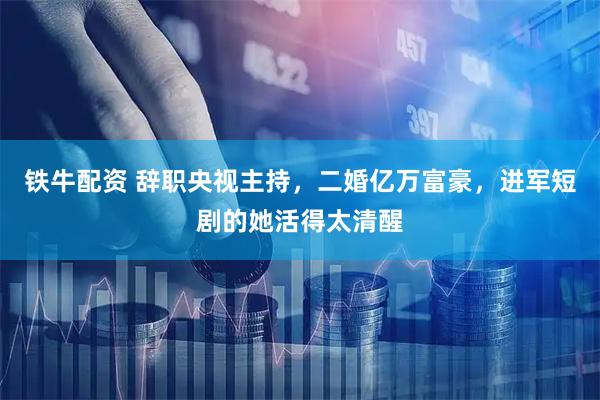 铁牛配资 辞职央视主持，二婚亿万富豪，进军短剧的她活得太清醒