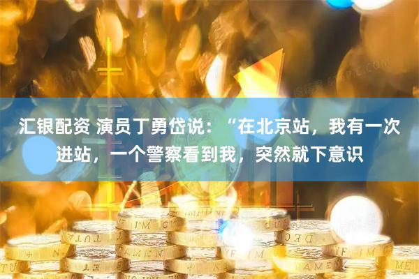汇银配资 演员丁勇岱说：“在北京站，我有一次进站，一个警察看到我，突然就下意识