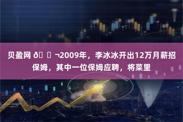 贝盈网 🌬2009年，李冰冰开出12万月薪招保姆，其中一位保姆应聘，将菜里