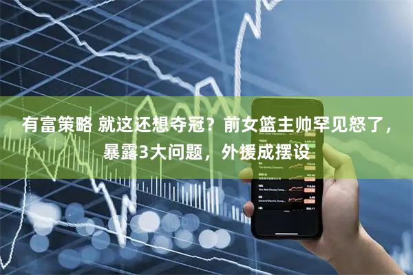 有富策略 就这还想夺冠？前女篮主帅罕见怒了，暴露3大问题，外援成摆设