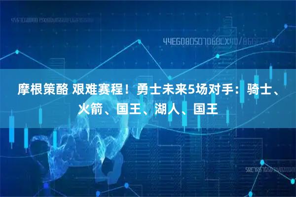 摩根策酪 艰难赛程！勇士未来5场对手：骑士、火箭、国王、湖人、国王
