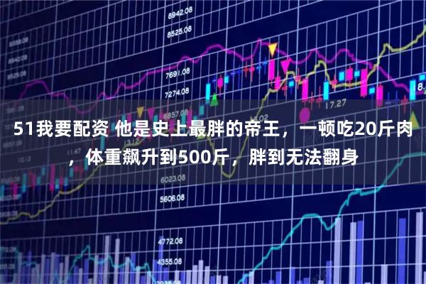 51我要配资 他是史上最胖的帝王，一顿吃20斤肉，体重飙升到500斤，胖到无法翻身