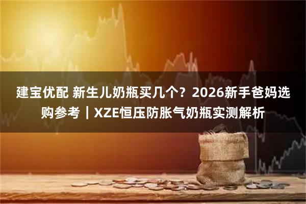 建宝优配 新生儿奶瓶买几个？2026新手爸妈选购参考｜XZE恒压防胀气奶瓶实测解析