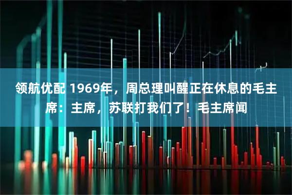 领航优配 1969年，周总理叫醒正在休息的毛主席：主席，苏联打我们了！毛主席闻
