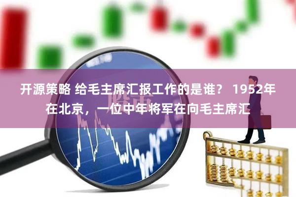 开源策略 给毛主席汇报工作的是谁？ 1952年在北京，一位中年将军在向毛主席汇