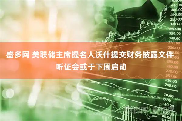 盛多网 美联储主席提名人沃什提交财务披露文件 听证会或于下周启动