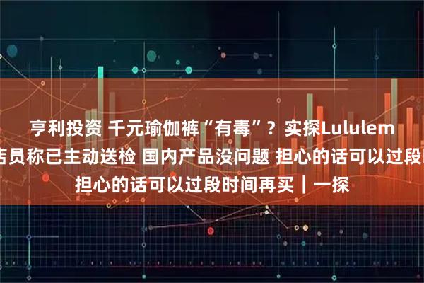 亨利投资 千元瑜伽裤“有毒”？实探Lululemon上海门店：店员称已主动送检 国内产品没问题 担心的话可以过段时间再买｜一探