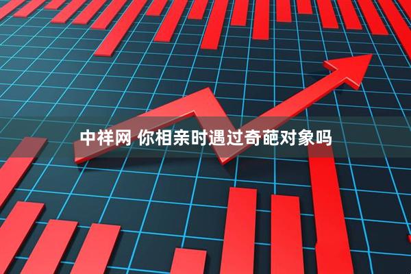 中祥网 你相亲时遇过奇葩对象吗