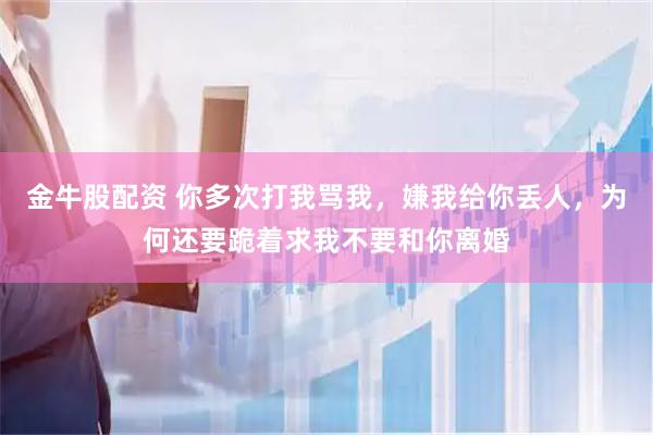 金牛股配资 你多次打我骂我，嫌我给你丢人，为何还要跪着求我不要和你离婚