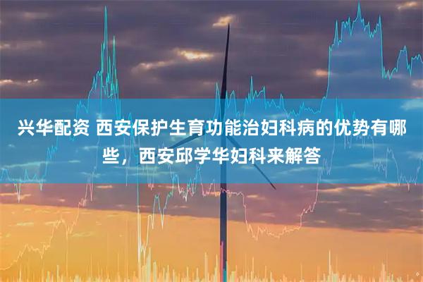 兴华配资 西安保护生育功能治妇科病的优势有哪些，西安邱学华妇科来解答