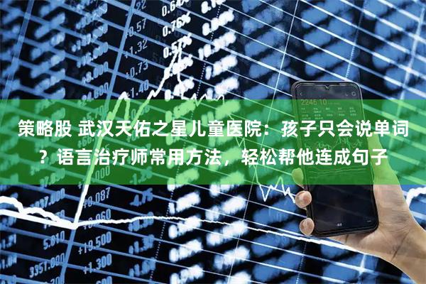 策略股 武汉天佑之星儿童医院：孩子只会说单词？语言治疗师常用方法，轻松帮他连成句子