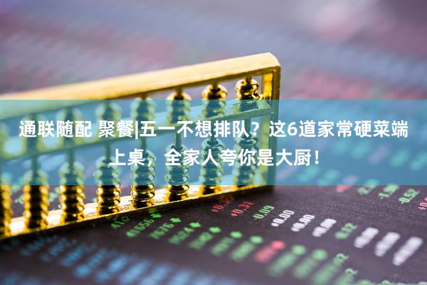 通联随配 聚餐|五一不想排队？这6道家常硬菜端上桌，全家人夸你是大厨！