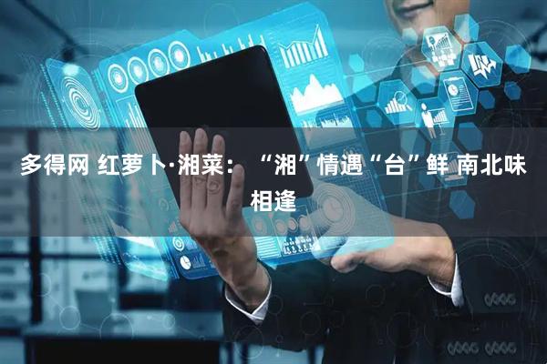 多得网 红萝卜·湘菜： “湘”情遇“台”鲜 南北味相逢