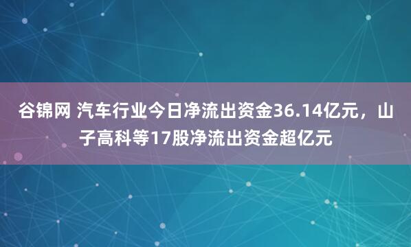 谷锦网 汽车行业今日净流出资金36.14亿元，山子高科等17股净流出资金超亿元