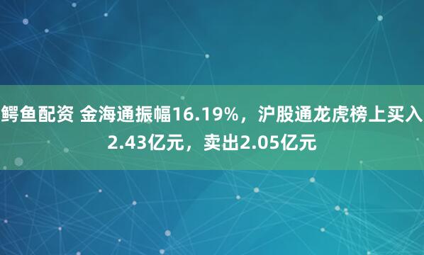 鳄鱼配资 金海通振幅16.19%，沪股通龙虎榜上买入2.43亿元，卖出2.05亿元