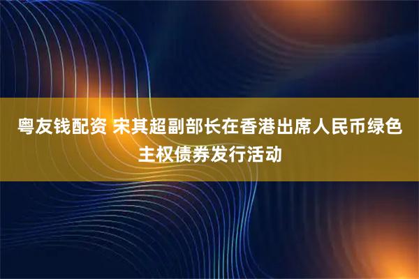 粤友钱配资 宋其超副部长在香港出席人民币绿色主权债券发行活动