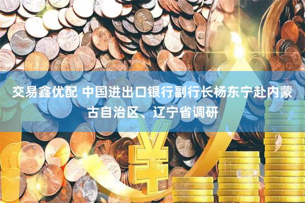 交易鑫优配 中国进出口银行副行长杨东宁赴内蒙古自治区、辽宁省调研