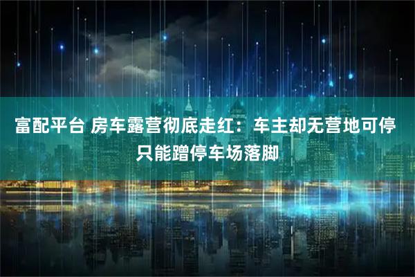 富配平台 房车露营彻底走红：车主却无营地可停 只能蹭停车场落脚