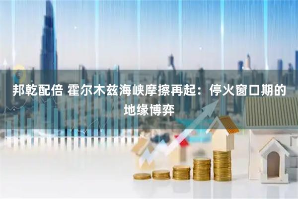 邦乾配倍 霍尔木兹海峡摩擦再起：停火窗口期的地缘博弈