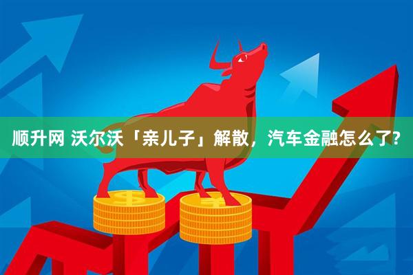 顺升网 沃尔沃「亲儿子」解散，汽车金融怎么了?