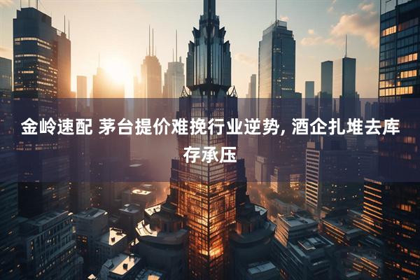 金岭速配 茅台提价难挽行业逆势, 酒企扎堆去库存承压