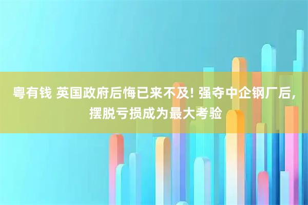 粤有钱 英国政府后悔已来不及! 强夺中企钢厂后, 摆脱亏损成为最大考验