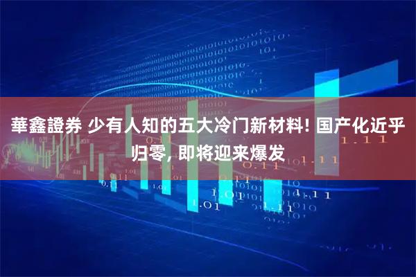 華鑫證券 少有人知的五大冷门新材料! 国产化近乎归零, 即将迎来爆发