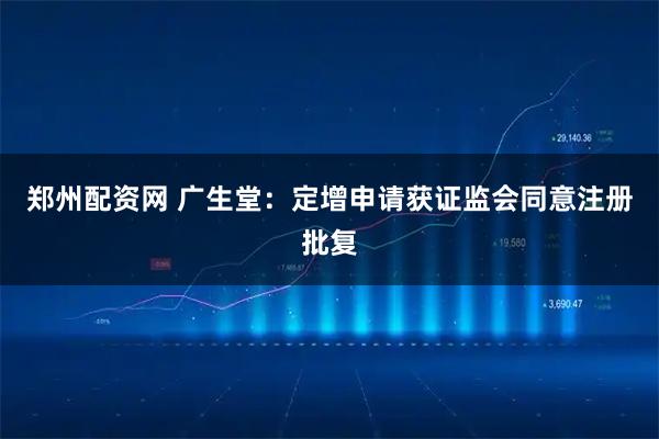 郑州配资网 广生堂：定增申请获证监会同意注册批复