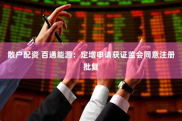 散户配资 百通能源：定增申请获证监会同意注册批复