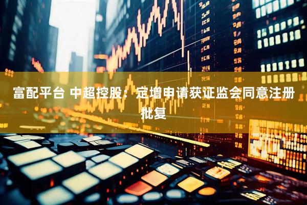富配平台 中超控股：定增申请获证监会同意注册批复