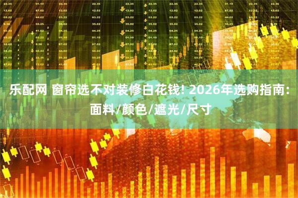 乐配网 窗帘选不对装修白花钱! 2026年选购指南: 面料/颜色/遮光/尺寸